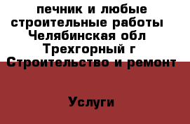 печник и любые строительные работы - Челябинская обл., Трехгорный г. Строительство и ремонт » Услуги   . Челябинская обл.,Трехгорный г.